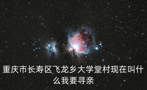 重慶市長(zhǎng)壽區(qū)飛龍鄉(xiāng)大學(xué)堂村現(xiàn)在叫什么我要尋親
