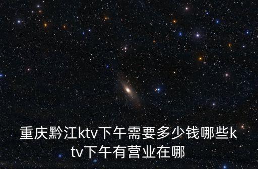 重慶黔江ktv下午需要多少錢哪些ktv下午有營業在哪