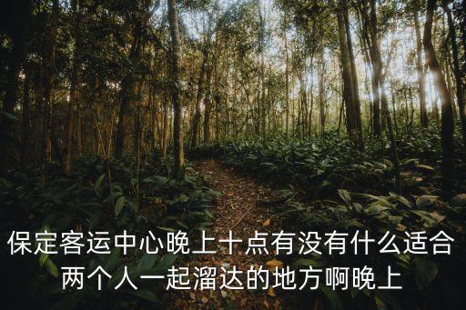 保定客運中心晚上十點有沒有什么適合兩個人一起溜達的地方啊晚上