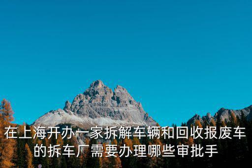 在上海開辦一家拆解車輛和回收報廢車的拆車廠需要辦理哪些審批手