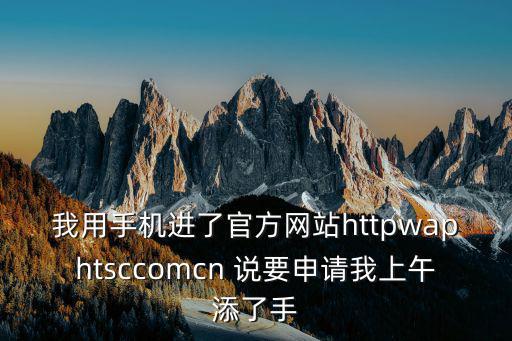我用手機進了官方網站httpwaphtsccomcn 說要申請我上午添了手