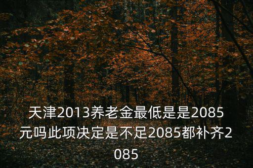 天津2013養(yǎng)老金最低是是2085元嗎此項決定是不足2085都補齊2085