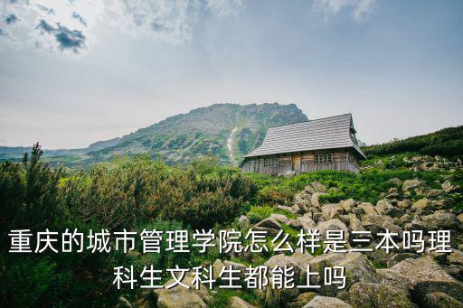 重慶的城市管理學院怎么樣是三本嗎理科生文科生都能上嗎
