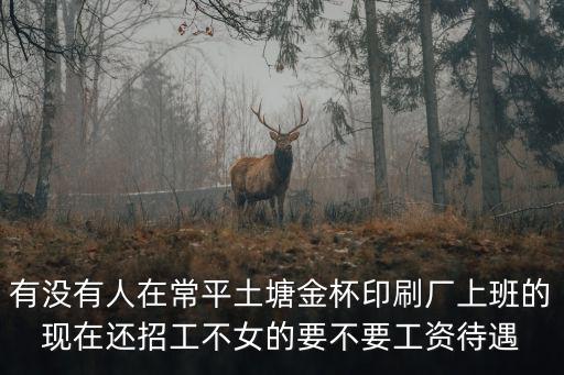 東莞常平土塘印刷廠，有沒有人在常平土塘金杯印刷廠上班的現在還招工不女的要不要工資待遇