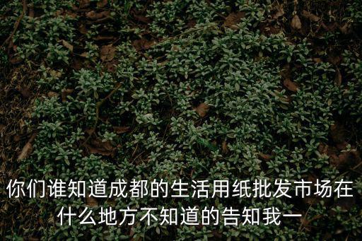 你們誰知道成都的生活用紙批發市場在什么地方不知道的告知我一