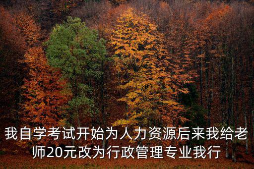 我自學考試開始為人力資源后來我給老師20元改為行政管理專業我行