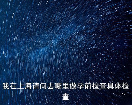 我在上海請問去哪里做孕前檢查具體檢查