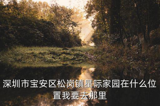 深圳市寶安區(qū)松崗鎮(zhèn)星際家園在什么位置我要去那里