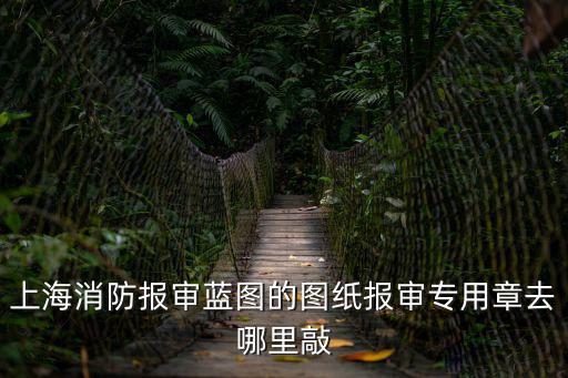 上海消防報審藍圖的圖紙報審專用章去哪里敲