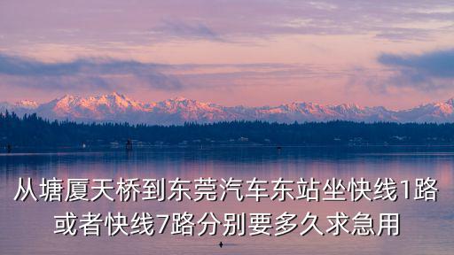 從塘廈天橋到東莞汽車東站坐快線1路或者快線7路分別要多久求急用