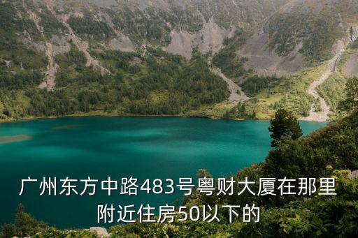 廣州東方中路483號粵財大廈在那里附近住房50以下的