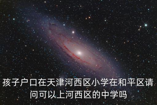 孩子戶口在天津河西區小學在和平區請問可以上河西區的中學嗎