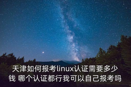 天津如何報考linux認證需要多少錢 哪個認證都行我可以自己報考嗎