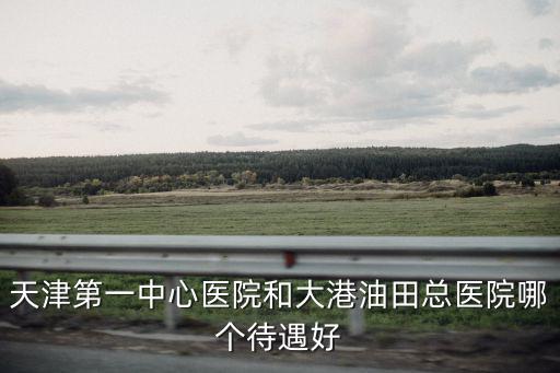 天津第一中心醫(yī)院和大港油田總醫(yī)院哪個(gè)待遇好