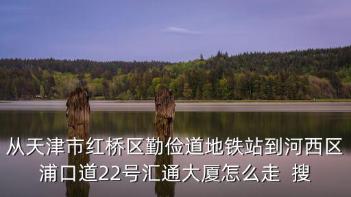 從天津市紅橋區勤儉道地鐵站到河西區浦口道22號匯通大廈怎么走  搜