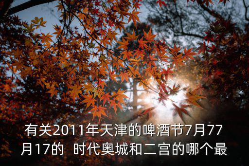 天津市時代奧城簡介，有關2011年天津的啤酒節7月77月17的  時代奧城和二宮的哪個最