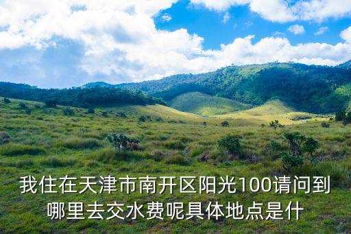 天津市南開區(qū)中水營業(yè)廳，我住在天津市南開區(qū)陽光100請問到哪里去交水費(fèi)呢具體地點(diǎn)是什