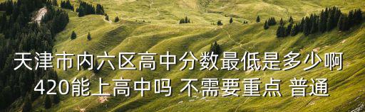 天津市內六區高中分數最低是多少啊 420能上高中嗎 不需要重點 普通