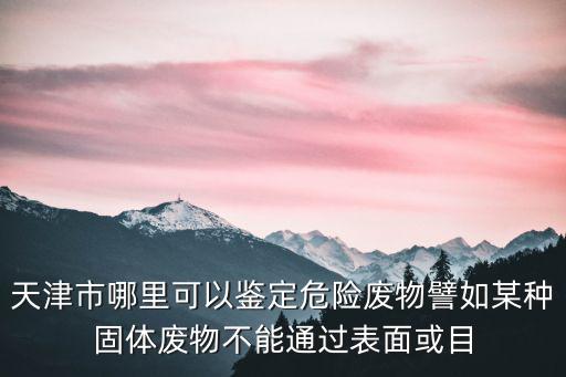 天津市危險廢棄物處理，天津市哪里可以鑒定危險廢物譬如某種固體廢物不能通過表面或目