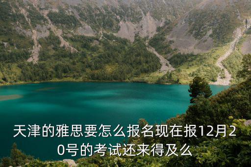 天津市雅思報名，天津的雅思要怎么報名現在報12月20號的考試還來得及么