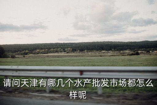 請問天津有哪幾個水產批發市場都怎么樣呢