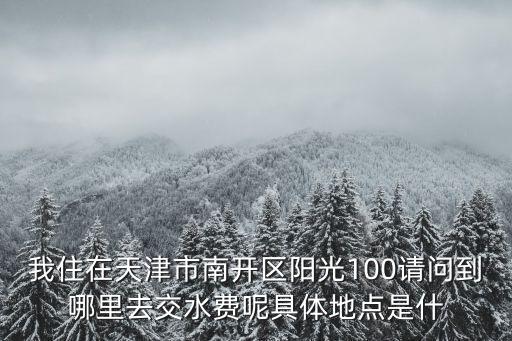 我住在天津市南開區(qū)陽光100請問到哪里去交水費(fèi)呢具體地點是什
