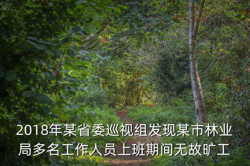 2018年某省委巡視組發現某市林業局多名工作人員上班期間無故曠工