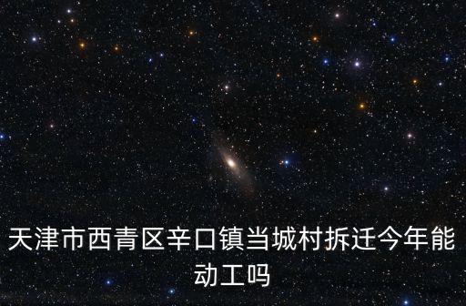 天津市西青區辛口鎮當城村拆遷今年能動工嗎