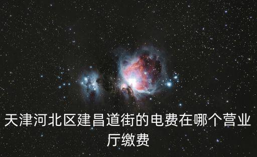 天津市河北區(qū)電費從哪里交，天津河北區(qū)建昌道街的電費在哪個營業(yè)廳繳費