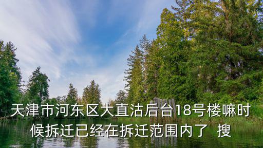 天津市河東區大直沽后臺18號樓嘛時候拆遷已經在拆遷范圍內了  搜