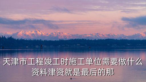 天津市工程竣工時施工單位需要做什么資料津資就是最后的那