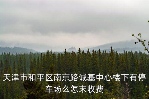 天津市和平區南京路誠基中心樓下有停車場么怎末收費
