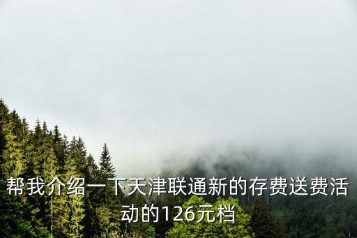 幫我介紹一下天津聯(lián)通新的存費(fèi)送費(fèi)活動的126元檔