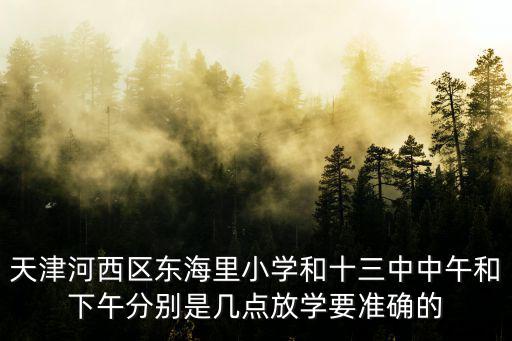 天津河西區東海里小學和十三中中午和下午分別是幾點放學要準確的