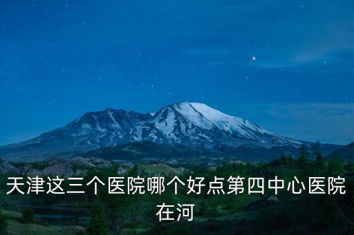 天津這三個醫院哪個好點第四中心醫院在河