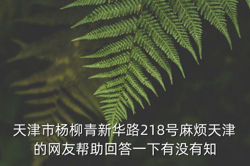 天津市楊柳青新華路218號麻煩天津的網友幫助回答一下有沒有知