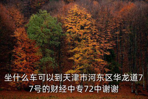 天津市河東區華龍道77，坐什么車可以到天津市河東區華龍道77號的財經中專72中謝謝