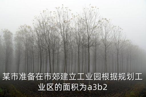 某市準備在市郊建立工業園根據規劃工業區的面積為a3b2