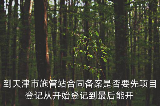 到天津市施管站合同備案是否要先項目登記從開始登記到最后能開