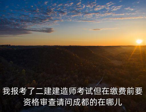 我報考了二建建造師考試但在繳費前要資格審查請問成都的在哪兒