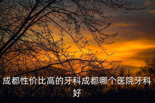 成都性價(jià)比高的牙科成都哪個(gè)醫(yī)院牙科好