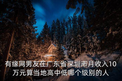 有緣網(wǎng)男友在廣東省深圳市月收入10萬元算當(dāng)?shù)馗咧械湍膫€級別的人