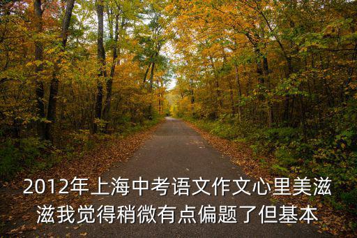 2012年上海市中考語文卷，2012年上海中考語文作文心里美滋滋我覺得稍微有點(diǎn)偏題了但基本