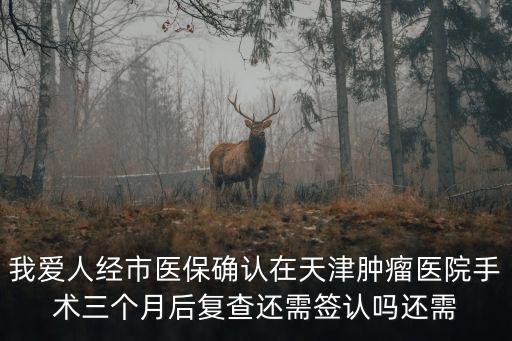 我愛人經市醫保確認在天津腫瘤醫院手術三個月后復查還需簽認嗎還需