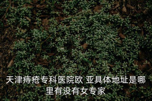 天津痔瘡專科醫院歐 亞具體地址是哪里有沒有女專家