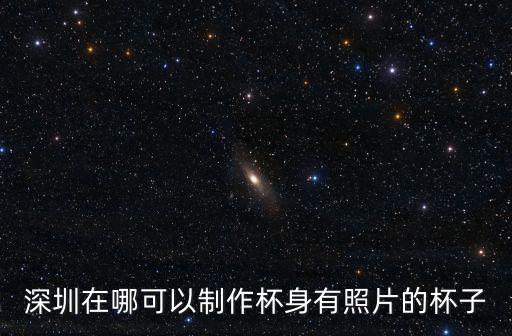 深圳在哪可以制作杯身有照片的杯子