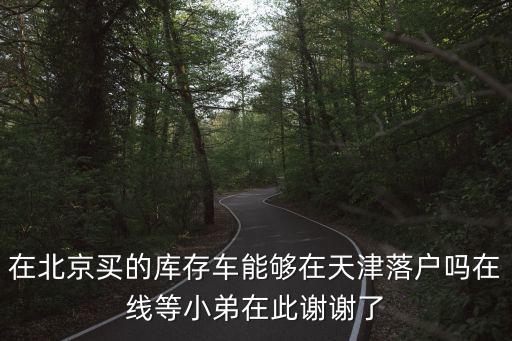 在北京買的庫存車能夠在天津落戶嗎在線等小弟在此謝謝了