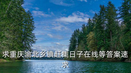求重慶渝北鄉鎮趕集日子在線等答案速求
