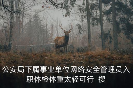 公安局下屬事業(yè)單位網(wǎng)絡(luò)安全管理員入職體檢體重太輕可行  搜
