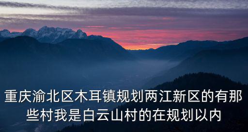 重慶渝北區木耳鎮規劃兩江新區的有那些村我是白云山村的在規劃以內